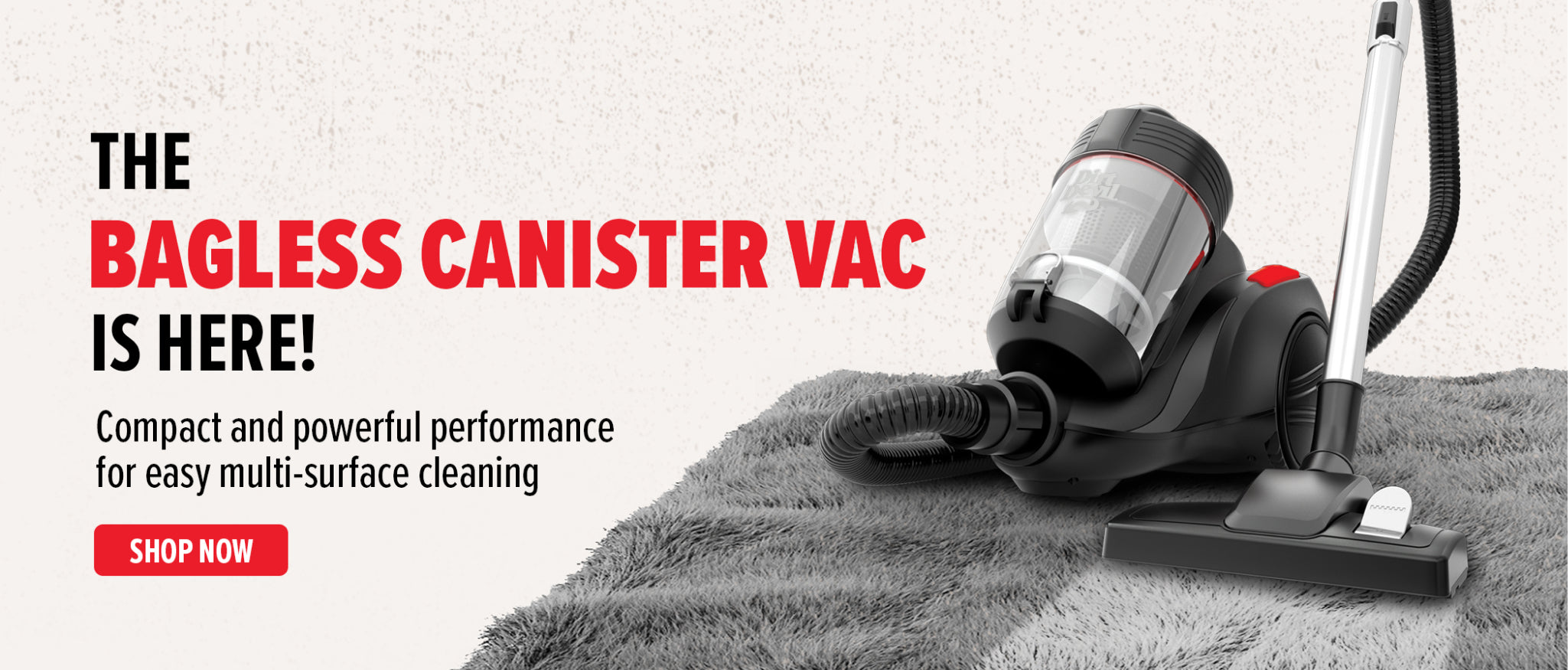 The bagless Canister vac is here! Compact and powerful performance for easy multi-surface cleaning! 